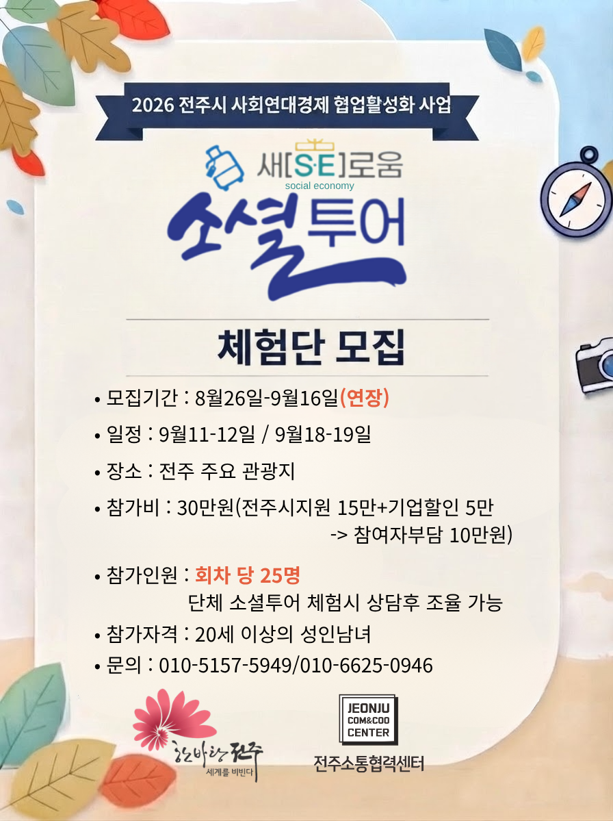 2026 전주시 사회연대경제 협업활성화 사업 새SE로움 소셜투어 체험단 모집 포스터 - 모집기간 8월 26일~9월 16일(연장), 일정 9월 11-12일 / 9월 18-19일(1박2일), 참가비 30만원(전주시지원 15만원 + 기업할인 5만원, 참여자부담 10만원), 참가인원 회차 당 25명(단체 소셜투어 체험시 상담 후 조율 가능), 참가자격 20세 이상 성인 남녀, 문의 010-5157-5949 010-6625-0946, 전주소통협력센터